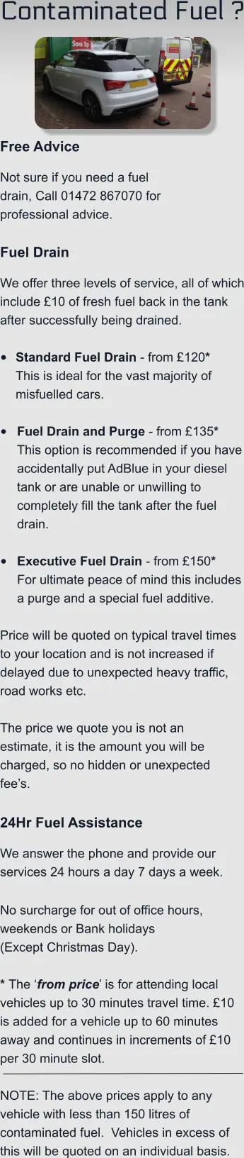 Contaminated Fuel ?    Free Advice Not sure if you need a fuel drain, Call 01472 867070 for professional advice.  Fuel Drain We offer three levels of service, all of which include £10 of fresh fuel back in the tank after successfully being drained.  •	Standard Fuel Drain - from £120*This is ideal for the vast majority of misfuelled cars.  •	Fuel Drain and Purge - from £135*This option is recommended if you have accidentally put AdBlue in your diesel tank or are unable or unwilling to completely fill the tank after the fuel drain. •	Executive Fuel Drain - from £150*For ultimate peace of mind this includes a purge and a special fuel additive.  Price will be quoted on typical travel times to your location and is not increased if delayed due to unexpected heavy traffic, road works etc.    The price we quote you is not an estimate, it is the amount you will be charged, so no hidden or unexpected fee’s.  24Hr Fuel Assistance We answer the phone and provide our services 24 hours a day 7 days a week.    No surcharge for out of office hours, weekends or Bank holidays  (Except Christmas Day).  * The ‘from price’ is for attending local vehicles up to 30 minutes travel time. £10 is added for a vehicle up to 60 minutes away and continues in increments of £10 per 30 minute slot.   NOTE: The above prices apply to any vehicle with less than 150 litres of contaminated fuel.  Vehicles in excess of this will be quoted on an individual basis.