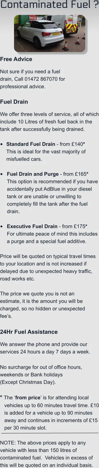 Contaminated Fuel ?    Free Advice Not sure if you need a fuel drain, Call 01472 867070 for professional advice.  Fuel Drain We offer three levels of service, all of which include 10 Litres of fresh fuel back in the tank after successfully being drained.  •	Standard Fuel Drain - from £140*This is ideal for the vast majority of misfuelled cars.  •	Fuel Drain and Purge - from £165*This option is recommended if you have accidentally put AdBlue in your diesel tank or are unable or unwilling to completely fill the tank after the fuel drain. •	Executive Fuel Drain - from £175*For ultimate peace of mind this includes a purge and a special fuel additive.  Price will be quoted on typical travel times to your location and is not increased if delayed due to unexpected heavy traffic, road works etc.    The price we quote you is not an estimate, it is the amount you will be charged, so no hidden or unexpected fee’s.  24Hr Fuel Assistance We answer the phone and provide our services 24 hours a day 7 days a week.    No surcharge for out of office hours, weekends or Bank holidays  (Except Christmas Day).  * The ‘from price’ is for attending local vehicles up to 60 minutes travel time. £10 is added for a vehicle up to 90 minutes away and continues in increments of £15 per 30 minute slot.  NOTE: The above prices apply to any vehicle with less than 150 litres of contaminated fuel.  Vehicles in excess of this will be quoted on an individual basis.